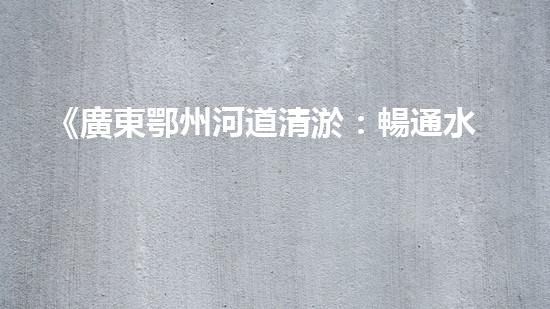 《廣東鄂州河道清淤：暢通水道，保護(hù)環(huán)境，恢復(fù)生態(tài)》